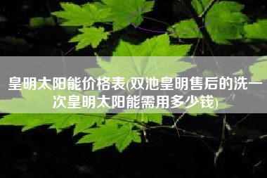 皇明太阳能价格表(双池皇明售后的洗一次皇明太阳能需用多少钱)