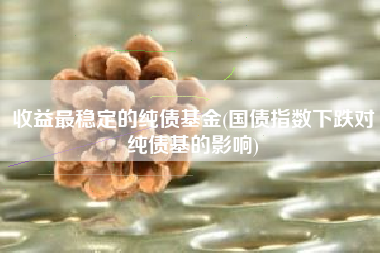 收益最稳定的纯债基金(国债指数下跌对纯债基的影响)
