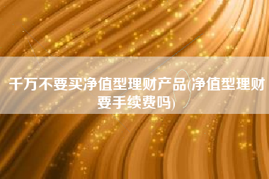 千万不要买净值型理财产品(净值型理财要手续费吗)