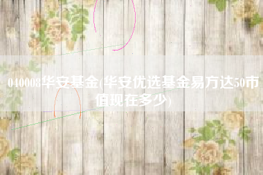 040008华安基金(华安优选基金易方达50市值现在多少)