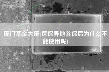厦门基金大厦(医保异地参保后为什么不能使用呢)