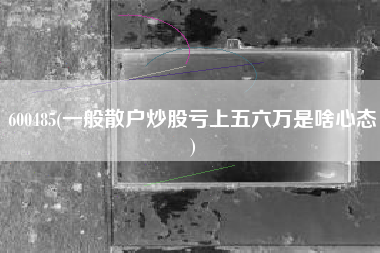 600485(一般散户炒股亏上五六万是啥心态)