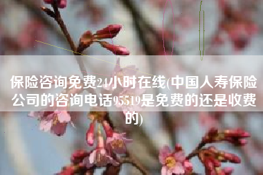 保险咨询免费24小时在线(中国人寿保险公司的咨询电话95519是免费的还是收费的)