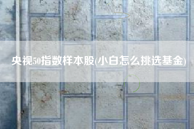 央视50指数样本股(小白怎么挑选基金)