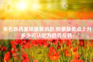 未名医药重组最新消息(股票最低点上升多少可认定为趋势反转)