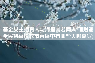 基金女主播真人与海报判若两人(理财通全民智富投教节直播中有哪些大咖嘉宾)