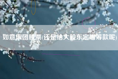 如意集团股票(还是给大股东定增筹款呢)