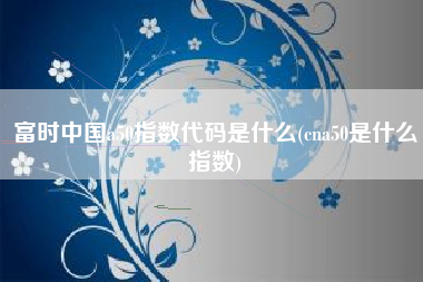 富时中国a50指数代码是什么(cna50是什么指数)