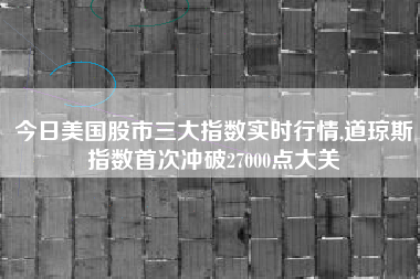 今日美国股市三大指数实时行情,道琼斯指数首次冲破27000点大关