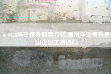 600426华鲁恒升股票行情,德州华鲁恒升是国企员工待遇吗