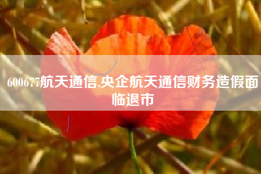 600677航天通信,央企航天通信财务造假面临退市