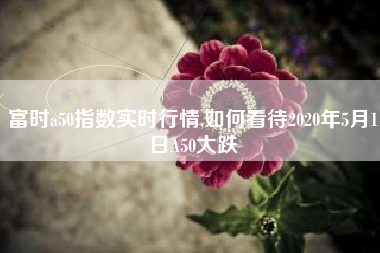 富时a50指数实时行情,如何看待2020年5月1日A50大跌