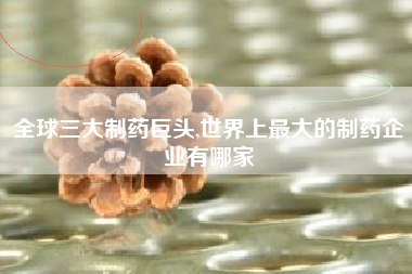 全球三大制药巨头,世界上最大的制药企业有哪家