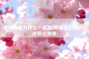 医药股票为什么一直跌(恒瑞医药下跌的逻辑在哪里)