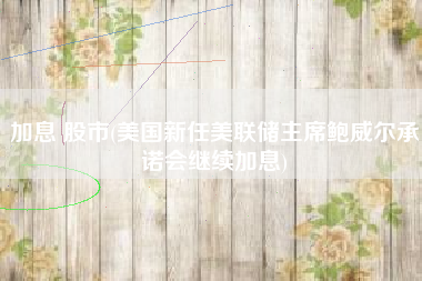 加息 股市(美国新任美联储主席鲍威尔承诺会继续加息)