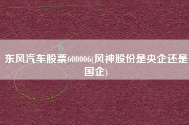 东风汽车股票600006(风神股份是央企还是国企)
