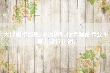 天津磁卡股吧(不用的银行卡储蓄卡要不要去银行注销)