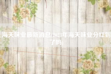 海天味业最新消息(2023年海天味业分红到了吗)