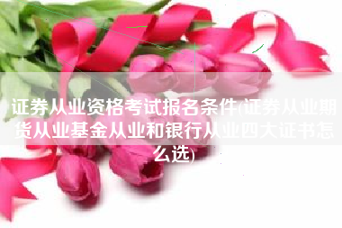 证券从业资格考试报名条件(证券从业期货从业基金从业和银行从业四大证书怎么选)