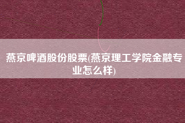 燕京啤酒股份股票(燕京理工学院金融专业怎么样)