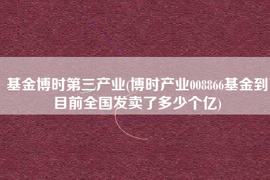基金博时第三产业(博时产业008866基金到目前全国发卖了多少个亿)
