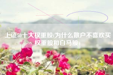上证50十大权重股(为什么散户不喜欢买权重股和白马股)