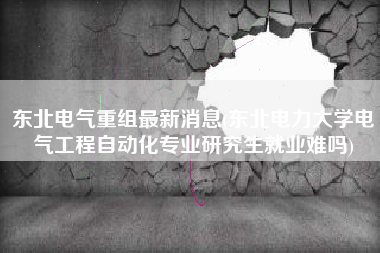 东北电气重组最新消息(东北电力大学电气工程自动化专业研究生就业难吗)