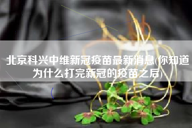 北京科兴中维新冠疫苗最新消息(你知道为什么打完新冠的疫苗之后)