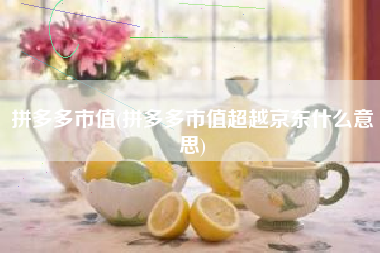 拼多多市值(拼多多市值超越京东什么意思)