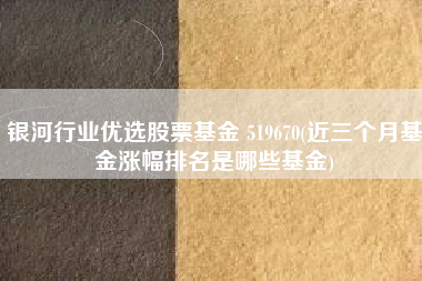 银河行业优选股票基金 519670(近三个月基金涨幅排名是哪些基金)