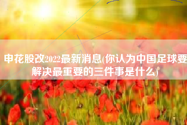 申花股改2022最新消息(你认为中国足球要解决最重要的三件事是什么)
