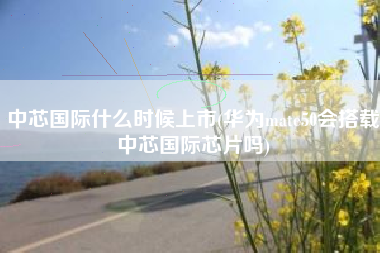 中芯国际什么时候上市(华为mate50会搭载中芯国际芯片吗)