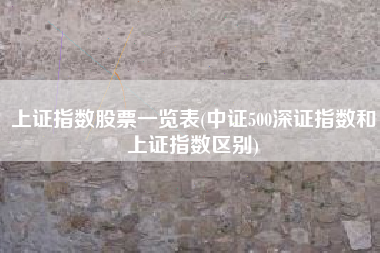 上证指数股票一览表(中证500深证指数和上证指数区别)