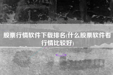 股票行情软件下载排名(什么股票软件看行情比较好)