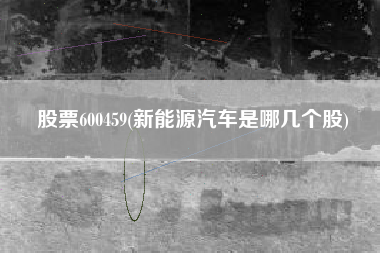 详细阅读:股票600459(新能源汽车是哪几个股) 股票600459(新能源汽车是哪几个股)