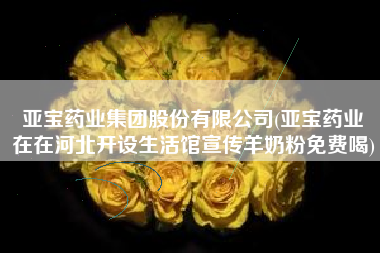 亚宝药业集团股份有限公司(亚宝药业現在在河北开设生活馆宣传羊奶粉免费喝)