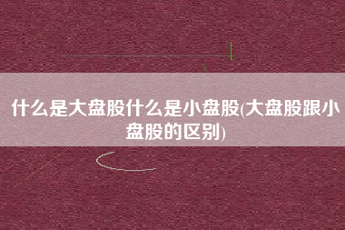 什么是大盘股什么是小盘股(大盘股跟小盘股的区别)