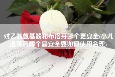 对乙酰氨基酚和布洛芬哪个更安全(小儿退烧药哪个最安全要如何使用合理)