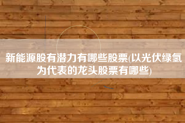 新能源股有潜力有哪些股票(以光伏绿氢为代表的龙头股票有哪些)