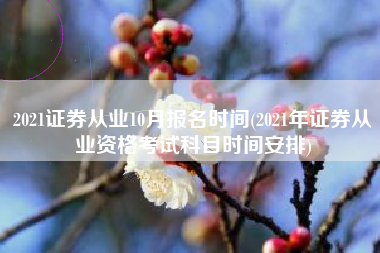 2021证券从业10月报名时间(2021年证券从业资格考试科目时间安排)