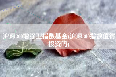 沪深300增强型指数基金(沪深300指数值得投资吗)