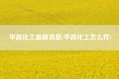 华昌化工最新消息(华昌化工怎么样)