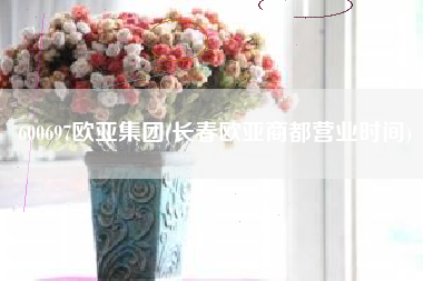 600697欧亚集团(长春欧亚商都营业时间)