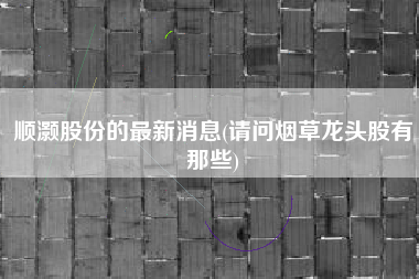 详细阅读:顺灏股份的最新消息(请问烟草龙头股有那些) 顺灏股份的最新消息(请问烟草龙头股有那些)