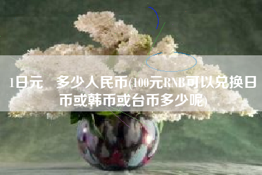 1日元   多少人民币(100元RNB可以兑换日币或韩币或台币多少呢)