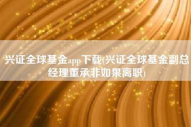 兴证全球基金app下载(兴证全球基金副总经理董承非如果离职)