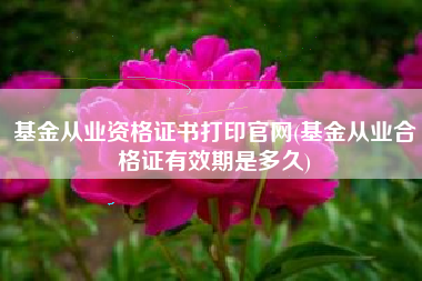 基金从业资格证书打印官网(基金从业合格证有效期是多久)