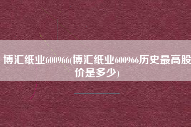 博汇纸业600966(博汇纸业600966历史最高股价是多少)