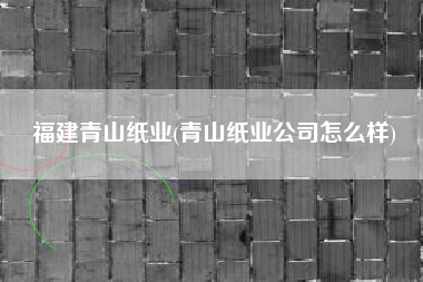 福建青山纸业(青山纸业公司怎么样)