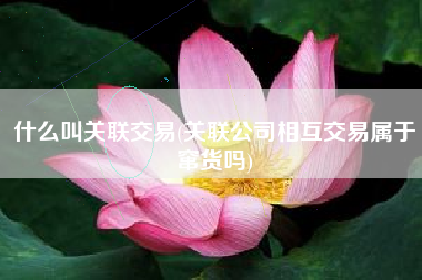 什么叫关联交易(关联公司相互交易属于窜货吗)